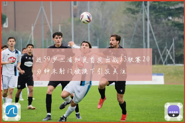 近59岁三浦知良首发出战J3联赛20分钟未射门被换下引发关注
