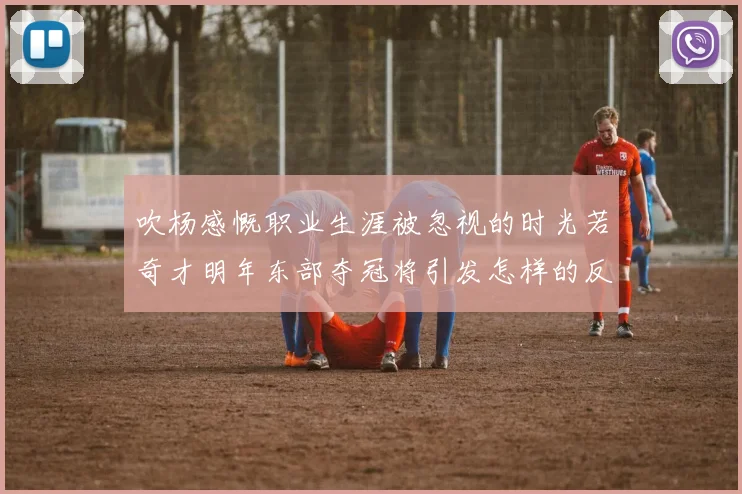 吹杨感慨职业生涯被忽视的时光若奇才明年东部夺冠将引发怎样的反响
