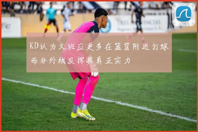 KD认为文班应更多在篮筐附近打球而非外线发挥其真正实力