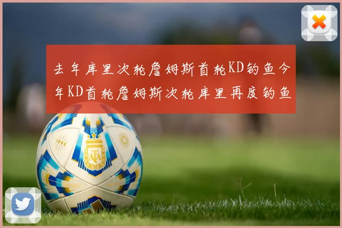 去年库里次轮詹姆斯首轮KD钓鱼今年KD首轮詹姆斯次轮库里再度钓鱼的奇妙对比