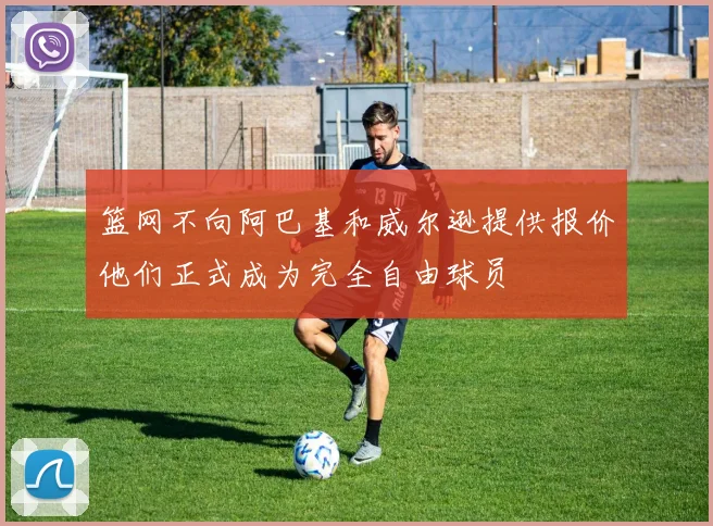 篮网不向阿巴基和威尔逊提供报价他们正式成为完全自由球员