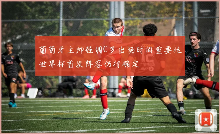 葡萄牙主帅强调C罗出场时间重要性世界杯首发阵容仍待确定