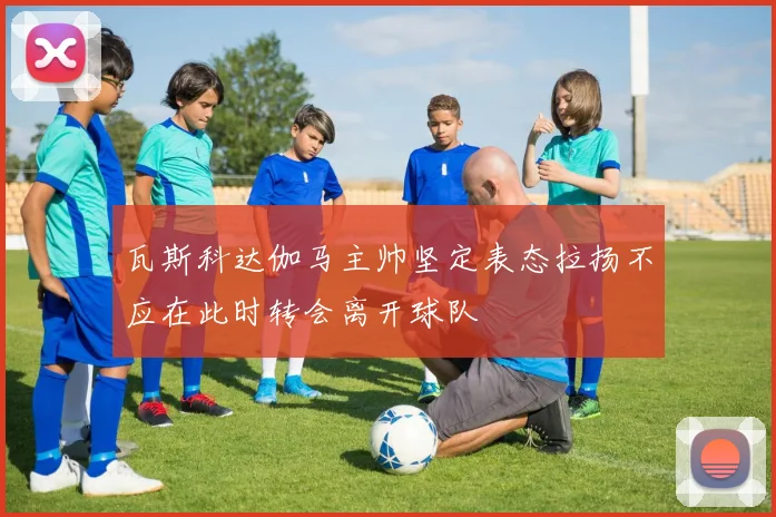瓦斯科达伽马主帅坚定表态拉扬不应在此时转会离开球队