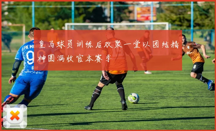 皇马球员训练后欢聚一堂以团结精神圆满收官本赛季