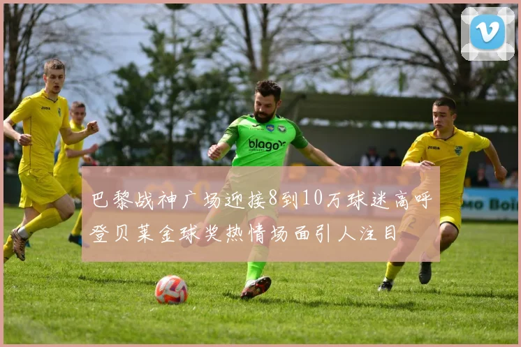 巴黎战神广场迎接8到10万球迷高呼登贝莱金球奖热情场面引人注目