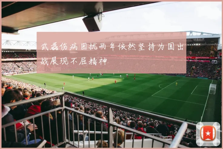 武磊伤病困扰两年依然坚持为国出战展现不屈精神