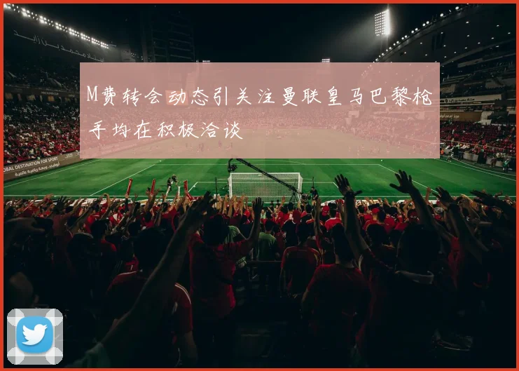 M费转会动态引关注曼联皇马巴黎枪手均在积极洽谈