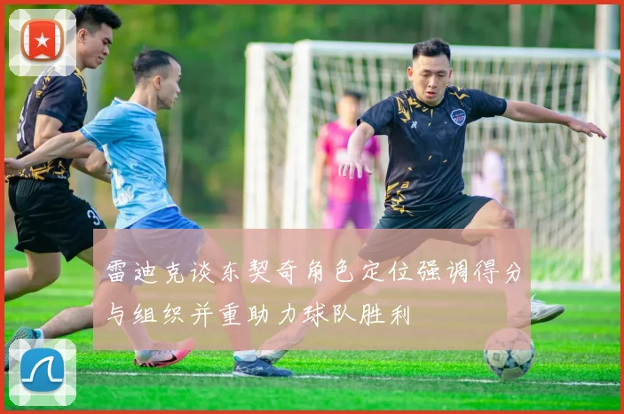 雷迪克谈东契奇角色定位强调得分与组织并重助力球队胜利