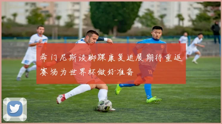 希门尼斯谈脚踝康复进展期待重返赛场为世界杯做好准备