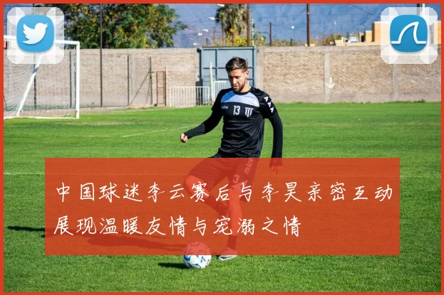 中国球迷李云赛后与李昊亲密互动展现温暖友情与宠溺之情