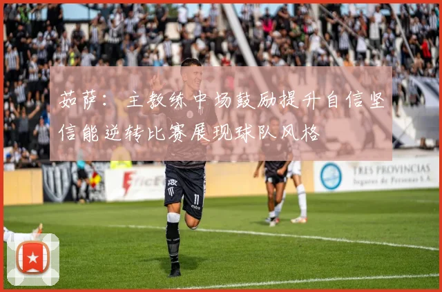 茹萨：主教练中场鼓励提升自信坚信能逆转比赛展现球队风格