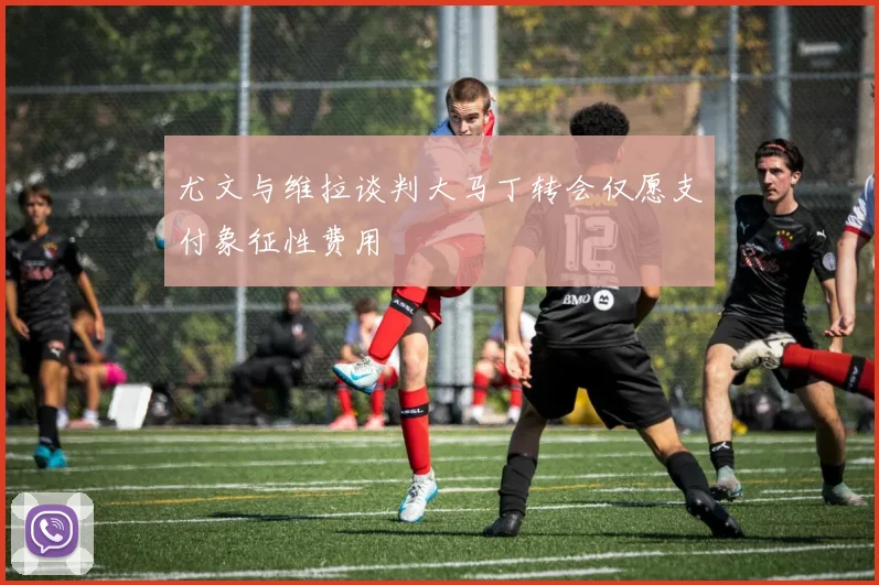 尤文与维拉谈判大马丁转会仅愿支付象征性费用