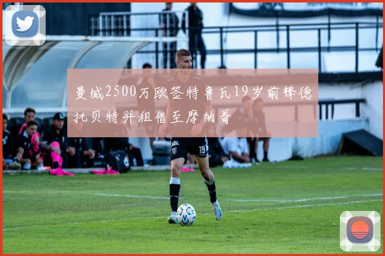 曼城2500万欧签特鲁瓦19岁前锋德托贝特并租借至摩纳哥