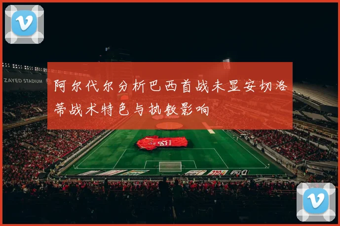 阿尔代尔分析巴西首战未显安切洛蒂战术特色与执教影响