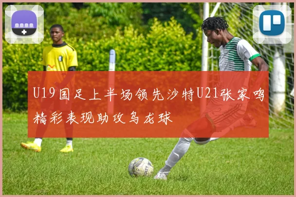 U19国足上半场领先沙特U21张家鸣精彩表现助攻乌龙球