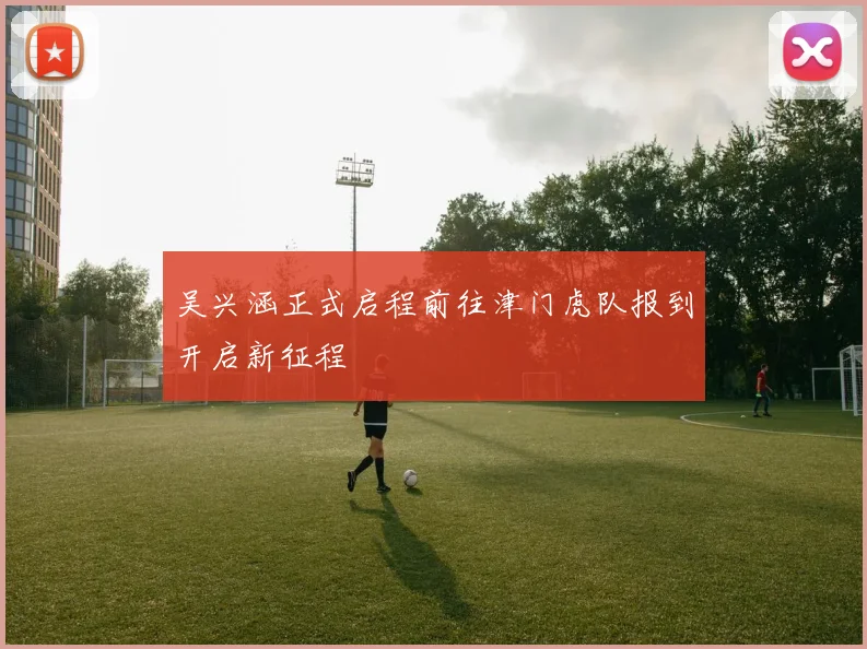 吴兴涵正式启程前往津门虎队报到开启新征程