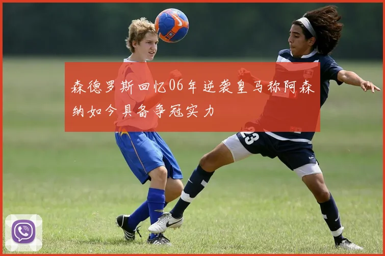 森德罗斯回忆06年逆袭皇马称阿森纳如今具备争冠实力