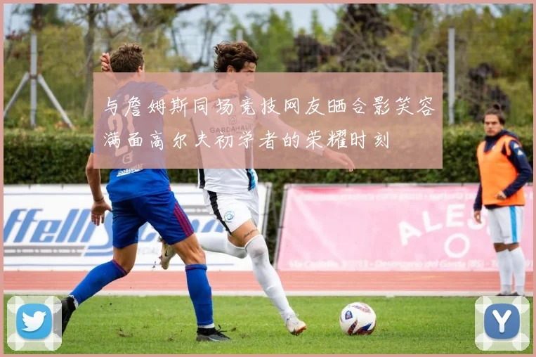 与詹姆斯同场竞技网友晒合影笑容满面高尔夫初学者的荣耀时刻