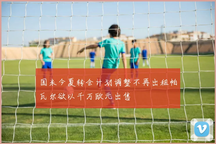 国米今夏转会计划调整不再出租帕瓦尔欲以千万欧元出售