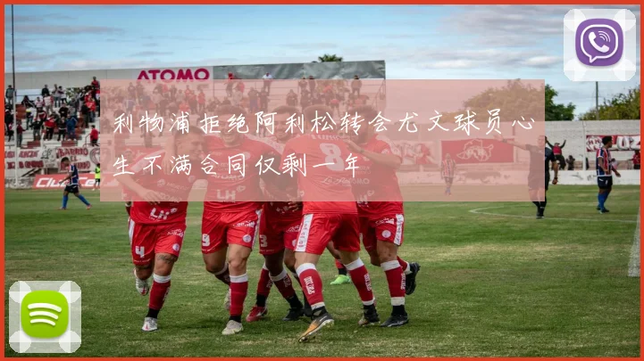利物浦拒绝阿利松转会尤文球员心生不满合同仅剩一年