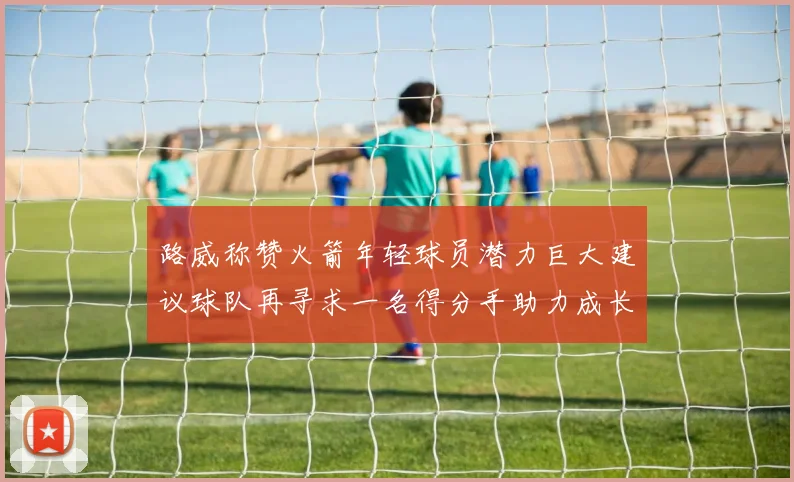 路威称赞火箭年轻球员潜力巨大建议球队再寻求一名得分手助力成长