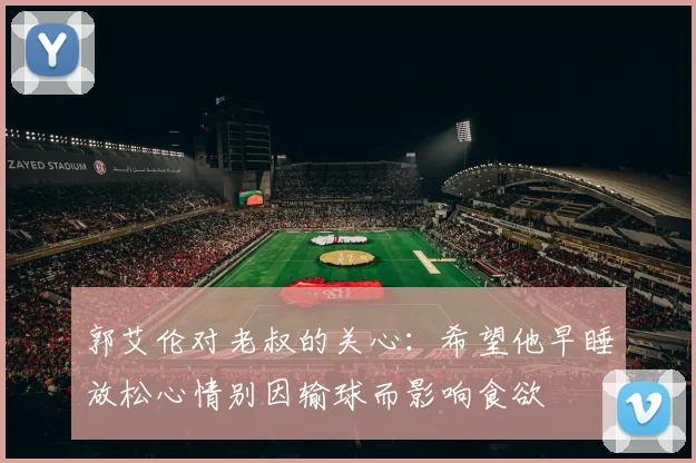 郭艾伦对老叔的关心：希望他早睡放松心情别因输球而影响食欲