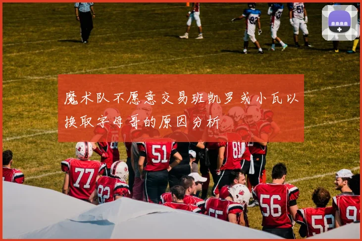 魔术队不愿意交易班凯罗或小瓦以换取字母哥的原因分析