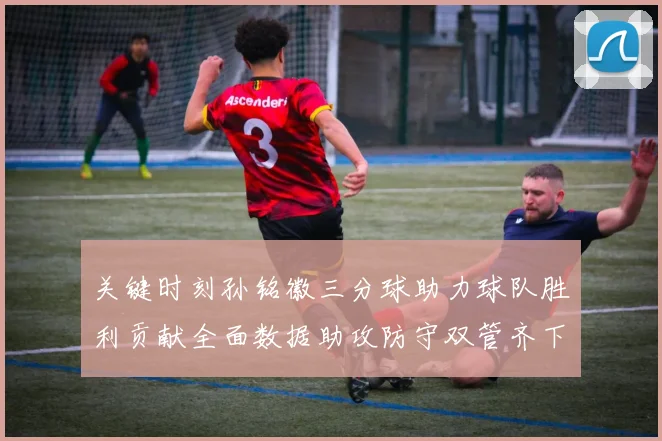 关键时刻孙铭徽三分球助力球队胜利贡献全面数据助攻防守双管齐下