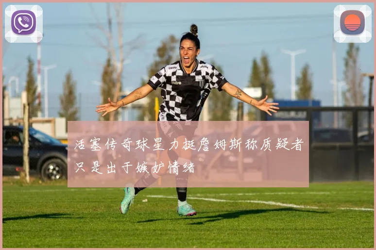 活塞传奇球星力挺詹姆斯称质疑者只是出于嫉妒情绪