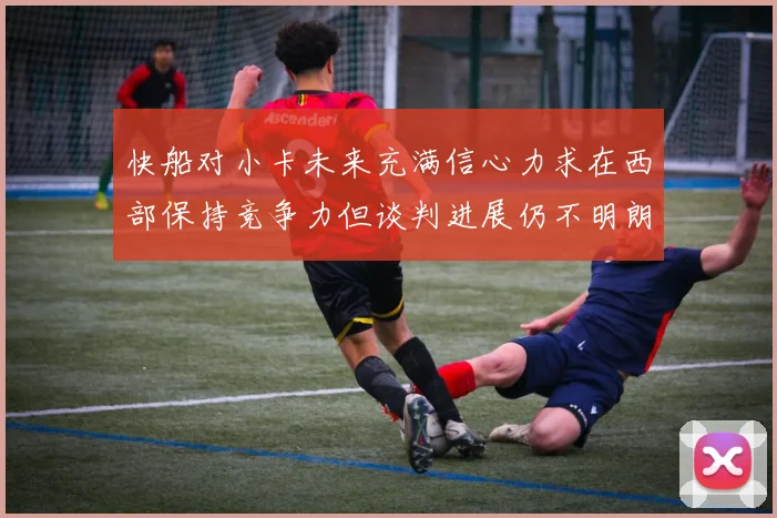 快船对小卡未来充满信心力求在西部保持竞争力但谈判进展仍不明朗