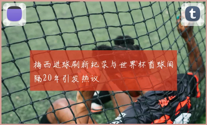 梅西进球刷新纪录与世界杯首球间隔20年引发热议